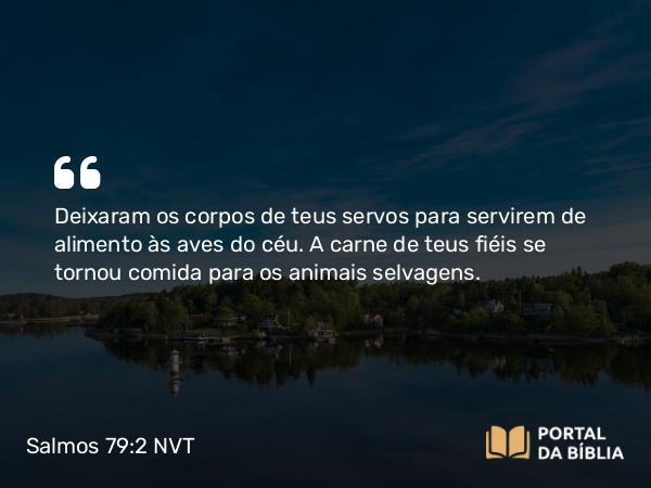 Salmos 79:2-3 NVT - Deixaram os corpos de teus servos para servirem de alimento às aves do céu. A carne de teus fiéis se tornou comida para os animais selvagens.