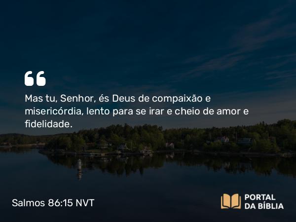 Salmos 86:15-16 NVT - Mas tu, Senhor, és Deus de compaixão e misericórdia, lento para se irar e cheio de amor e fidelidade.