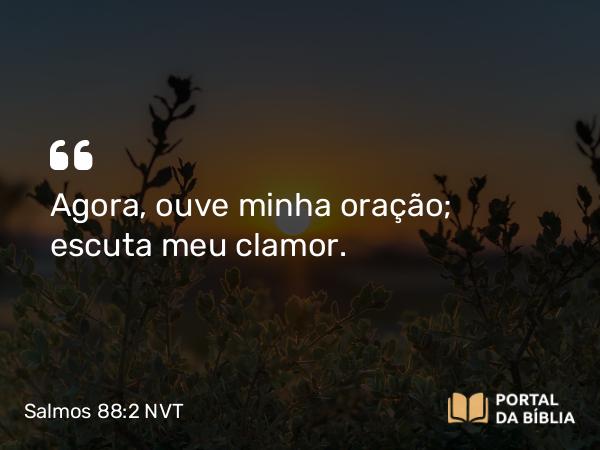 Salmos 88:2 NVT - Agora, ouve minha oração; escuta meu clamor.