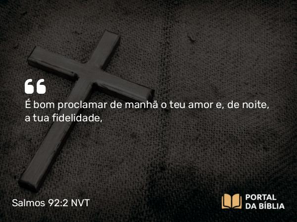 Salmos 92:2 NVT - É bom proclamar de manhã o teu amor e, de noite, a tua fidelidade,