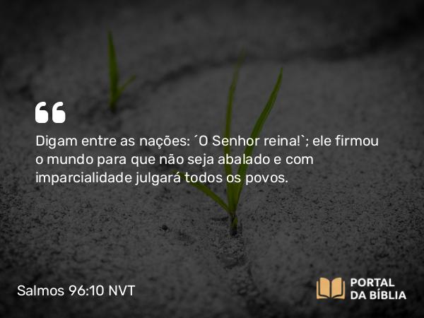 Salmos 96:10 NVT - Digam entre as nações: “O SENHOR reina!”; ele firmou o mundo para que não seja abalado e com imparcialidade julgará todos os povos.