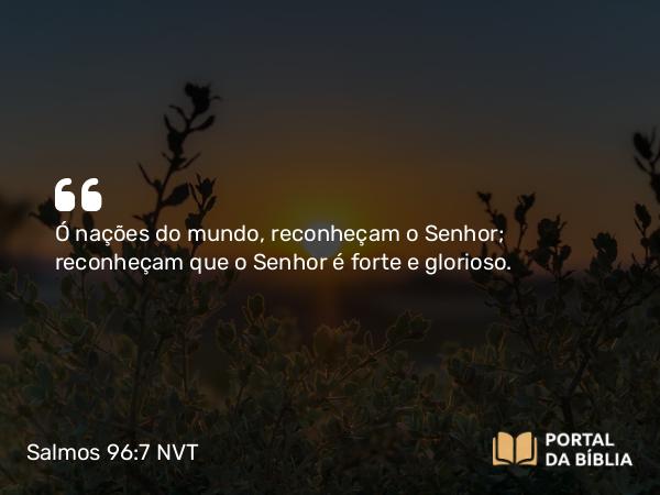 Salmos 96:7-9 NVT - Ó nações do mundo, reconheçam o SENHOR; reconheçam que o SENHOR é forte e glorioso.