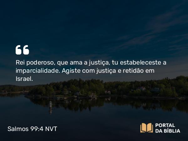 Salmos 99:4 NVT - Rei poderoso, que ama a justiça, tu estabeleceste a imparcialidade. Agiste com justiça e retidão em Israel.