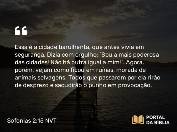 Sofonias 2:15 NVT - Essa é a cidade barulhenta, que antes vivia em segurança. Dizia com orgulho: “Sou a mais poderosa das cidades! Não há outra igual a mim!”. Agora, porém, vejam como ficou em ruínas, morada de animais selvagens. Todos que passarem por ela rirão de desprezo e sacudirão o punho em provocação.