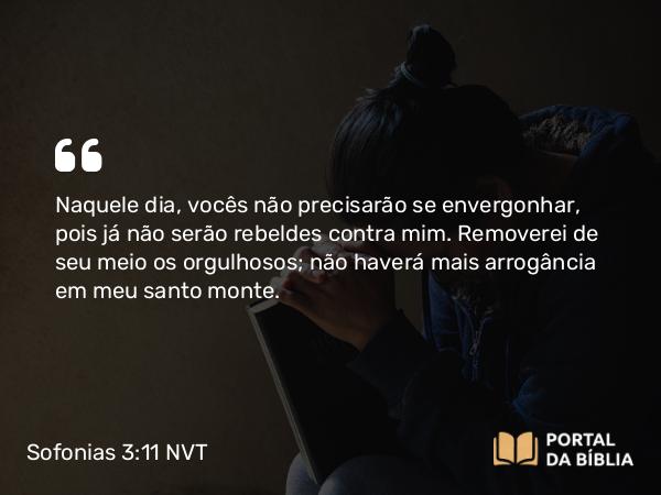 Sofonias 3:11 NVT - Naquele dia, vocês não precisarão se envergonhar, pois já não serão rebeldes contra mim. Removerei de seu meio os orgulhosos; não haverá mais arrogância em meu santo monte.