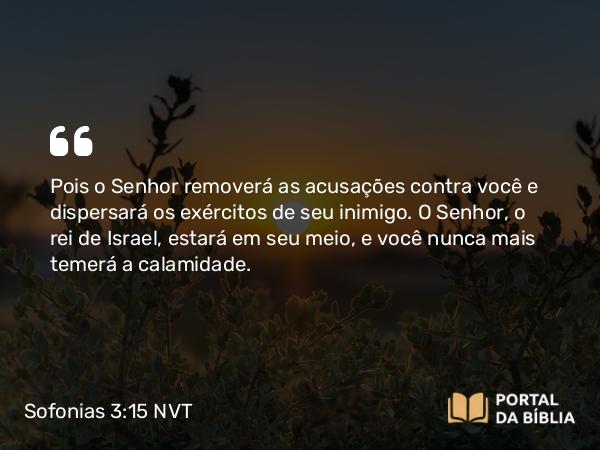 Sofonias 3:15 NVT - Pois o SENHOR removerá as acusações contra você e dispersará os exércitos de seu inimigo. O SENHOR, o rei de Israel, estará em seu meio, e você nunca mais temerá a calamidade.