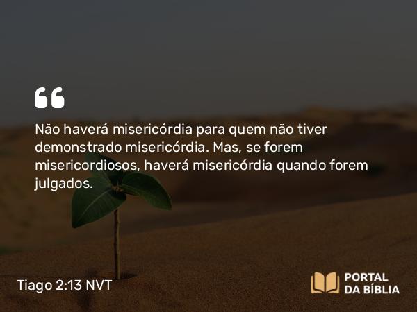 Tiago 2:13 NVT - Não haverá misericórdia para quem não tiver demonstrado misericórdia. Mas, se forem misericordiosos, haverá misericórdia quando forem julgados.