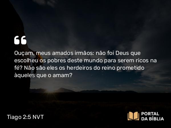 Tiago 2:5 NVT - Ouçam, meus amados irmãos: não foi Deus que escolheu os pobres deste mundo para serem ricos na fé? Não são eles os herdeiros do reino prometido àqueles que o amam?