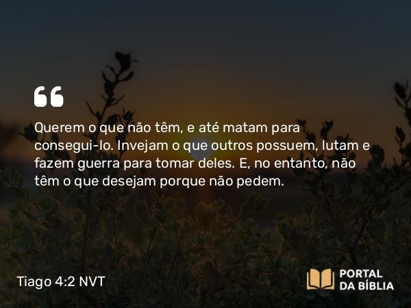 Tiago 4:2-3 NVT - Querem o que não têm, e até matam para consegui-lo. Invejam o que outros possuem, lutam e fazem guerra para tomar deles. E, no entanto, não têm o que desejam porque não pedem.