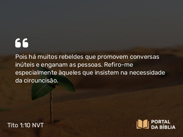 Tito 1:10 NVT - Pois há muitos rebeldes que promovem conversas inúteis e enganam as pessoas. Refiro-me especialmente àqueles que insistem na necessidade da circuncisão.