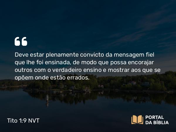 Tito 1:9 NVT - Deve estar plenamente convicto da mensagem fiel que lhe foi ensinada, de modo que possa encorajar outros com o verdadeiro ensino e mostrar aos que se opõem onde estão errados.