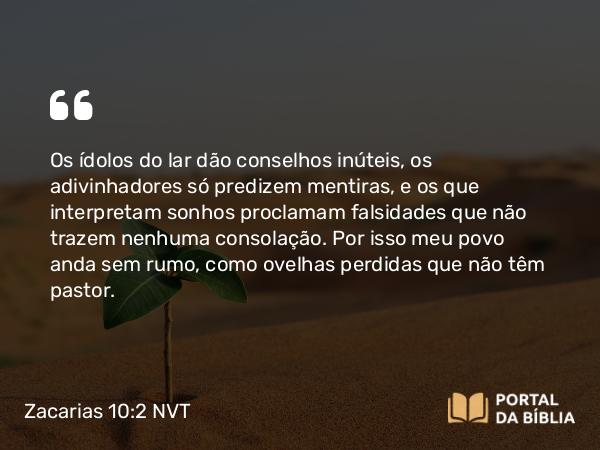 Zacarias 10:2 NVT - Os ídolos do lar dão conselhos inúteis, os adivinhadores só predizem mentiras, e os que interpretam sonhos proclamam falsidades que não trazem nenhuma consolação. Por isso meu povo anda sem rumo, como ovelhas perdidas que não têm pastor.