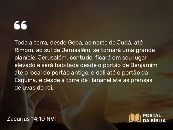 Zacarias 14:10 NVT - Toda a terra, desde Geba, ao norte de Judá, até Rimom, ao sul de Jerusalém, se tornará uma grande planície. Jerusalém, contudo, ficará em seu lugar elevado e será habitada desde o portão de Benjamim até o local do portão antigo, e dali até o portão da Esquina, e desde a torre de Hananel até as prensas de uvas do rei.