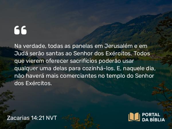 Zacarias 14:21 NVT - Na verdade, todas as panelas em Jerusalém e em Judá serão santas ao SENHOR dos Exércitos. Todos que vierem oferecer sacrifícios poderão usar qualquer uma delas para cozinhá-los. E, naquele dia, não haverá mais comerciantes no templo do SENHOR dos Exércitos.