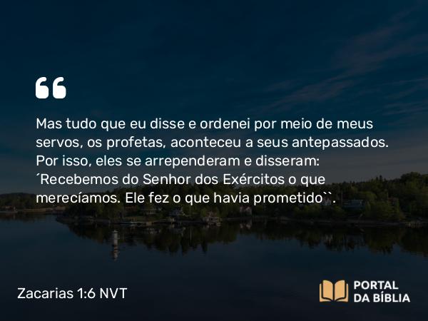 Zacarias 1:6 NVT - Mas tudo que eu disse e ordenei por meio de meus servos, os profetas, aconteceu a seus antepassados. Por isso, eles se arrependeram e disseram: ‘Recebemos do SENHOR dos Exércitos o que merecíamos. Ele fez o que havia prometido’”.