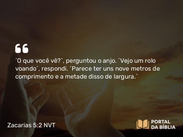 Zacarias 5:2 NVT - “O que você vê?”, perguntou o anjo. “Vejo um rolo voando”, respondi. “Parece ter uns nove metros de comprimento e a metade disso de largura.”